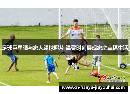 足球巨星晒与家人踢球照片 温馨时刻展现家庭幸福生活