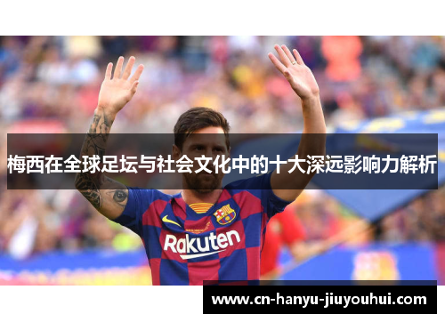 梅西在全球足坛与社会文化中的十大深远影响力解析
