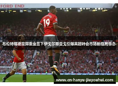 布伦特福德豪掷重金签下伊戈尔蒂亚戈引爆英超转会市场新格局悬念