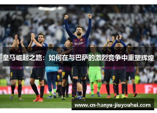 皇马崛起之路：如何在与巴萨的激烈竞争中重塑辉煌