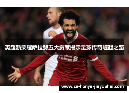 英超新荣耀萨拉赫五大贡献揭示足球传奇崛起之路